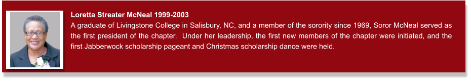 Loretta Streater McNeal 1999-2003 A graduate of Livingstone College in Salisbury, NC, and a member of the sorority since 1969, Soror McNeal served as the first president of the chapter.  Under her leadership, the first new members of the chapter were initiated, and the first Jabberwock scholarship pageant and Christmas scholarship dance were held.