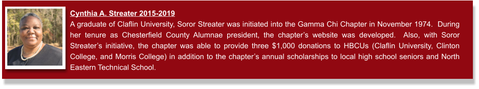 Cynthia A. Streater 2015-2019  A graduate of Claflin University, Soror Streater was initiated into the Gamma Chi Chapter in November 1974.  During her tenure as Chesterfield County Alumnae president, the chapter’s website was developed.  Also, with Soror Streater’s initiative, the chapter was able to provide three $1,000 donations to HBCUs (Claflin University, Clinton College, and Morris College) in addition to the chapter’s annual scholarships to local high school seniors and North Eastern Technical School.