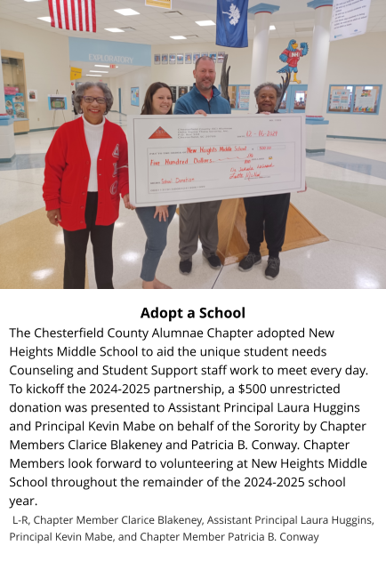 Adopt a School The Chesterfield County Alumnae Chapter adopted New Heights Middle School to aid the unique student needs Counseling and Student Support staff work to meet every day. To kickoff the 2024-2025 partnership, a $500 unrestricted donation was presented to Assistant Principal Laura Huggins and Principal Kevin Mabe on behalf of the Sorority by Chapter Members Clarice Blakeney and Patricia B. Conway. Chapter Members look forward to volunteering at New Heights Middle School throughout the remainder of the 2024-2025 school year.   L-R, Chapter Member Clarice Blakeney, Assistant Principal Laura Huggins, Principal Kevin Mabe, and Chapter Member Patricia B. Conway