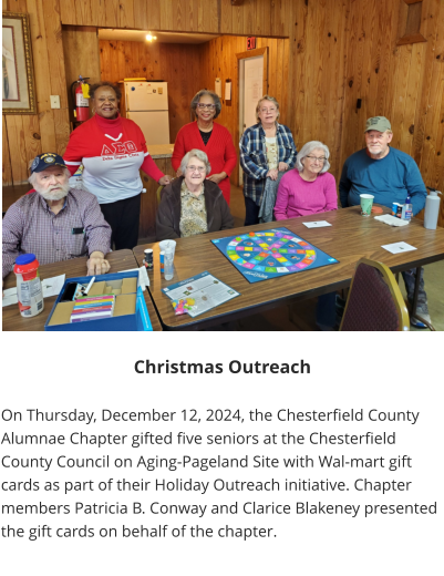 Christmas Outreach  On Thursday, December 12, 2024, the Chesterfield County Alumnae Chapter gifted five seniors at the Chesterfield County Council on Aging-Pageland Site with Wal-mart gift cards as part of their Holiday Outreach initiative. Chapter members Patricia B. Conway and Clarice Blakeney presented the gift cards on behalf of the chapter.