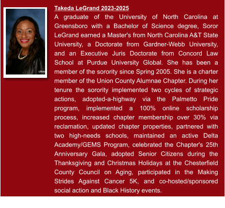 Takeda LeGrand 2023-2025  A graduate of the University of North Carolina at Greensboro with a Bachelor of Science degree, Soror LeGrand earned a Master's from North Carolina A&T State University, a Doctorate from Gardner-Webb University, and an Executive Juris Doctorate from Concord Law School at Purdue University Global. She has been a member of the sorority since Spring 2005. She is a charter member of the Union County Alumnae Chapter. During her tenure the sorority implemented two cycles of strategic actions, adopted-a-highway via the Palmetto Pride program, implemented a 100% online scholarship process, increased chapter membership over 30% via reclamation, updated chapter properties, partnered with two high-needs schools, maintained an active Delta Academy/GEMS Program, celebrated the Chapter's 25th Anniversary Gala, adopted Senior Citizens during the Thanksgiving and Christmas Holidays at the Chesterfield County Council on Aging, participated in the Making Strides Against Cancer 5K, and co-hosted/sponsored social action and Black History events.